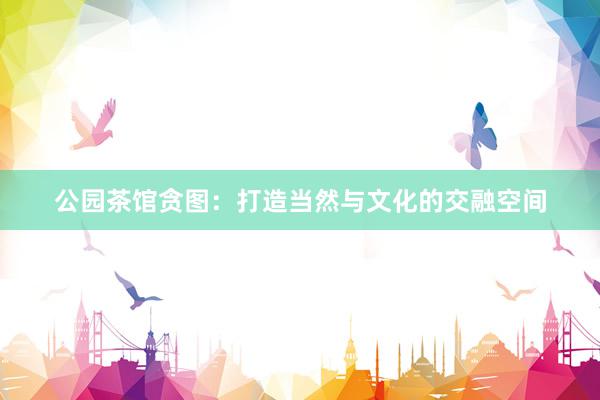 公园茶馆贪图：打造当然与文化的交融空间